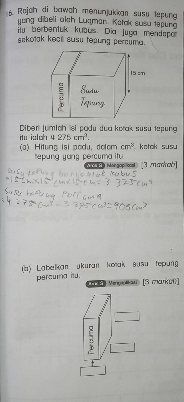 Rajah di bawah menunjukkan susu tepung 
yang dibeli oleh Luqman. Kotak susu tepung 
itu berbentuk kubus. Dia juga mendapat 
sekotak kecil susu tepung percuma. 
Diberi jumlah isi padu dua kotak susu tepung 
itu ialah 4 275cm^3. 
(a) Hitung isi padu, dalam cm^3 ,kotak susu 
tepung yang percuma itu. 
Aras S Mengaplikasi [3 markah] 
(b) Labelkan ukuran kotak susu tepung 
percuma itu. 
Ards S ) Mengaplikasi [3 markah]