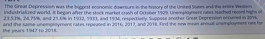 The Great Depression was the biggest economic downturn in the history of the United States and the entire Western 
industrialized world. It began after the stock market crash of October 1929. Unemployment rates reached record highs of
23.53%, 24.75%, and 21.6% in 1932, 1933, and 1934, respectively. Suppose another Great Depression occurred in 2016, 
and the same unemployment rates repeated in 2016, 2017, and 2018. Find the new mean annual unemployment rate for 
the years 1947 to 2018.