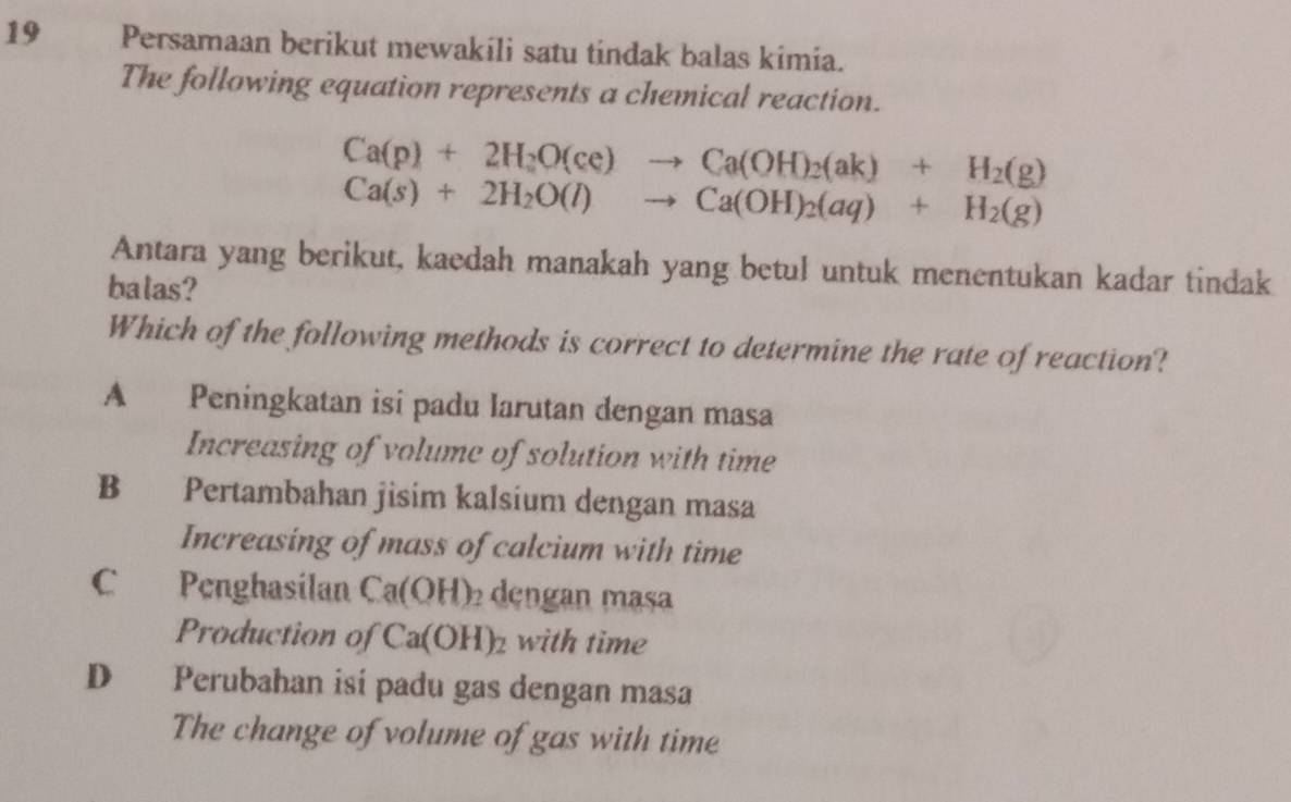 Persamaan berikut mewakili satu tindak balas kimia.
The following equation represents a chemical reaction.
Ca(p)+2H_2O(ce)to Ca(OH)_2(ak)+H_2(g)
Ca(s)+2H_2O(l)to Ca(OH)_2(aq)+H_2(g)
Antara yang berikut, kaedah manakah yang betul untuk menentukan kadar tindak
balas?
Which of the following methods is correct to determine the rate of reaction?
A Peningkatan isi padu larutan dengan masa
Increasing of volume of solution with time
B Pertambahan jisim kalsium dengan masa
Increasing of mass of calcium with time
C Penghasilan Ca(OH) dengan masa
Production of Ca(OH)_2 with time
D Perubahan isí padu gas dengan masa
The change of volume of gas with time