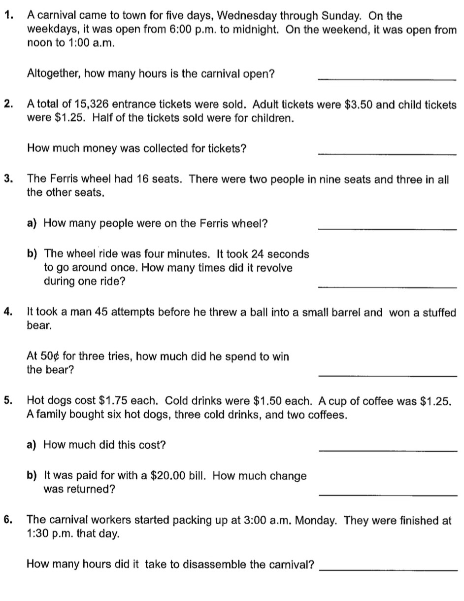 A carnival came to town for five days, Wednesday through Sunday. On the 
weekdays, it was open from 6:00 p.m. to midnight. On the weekend, it was open from 
noon to 1:00 a.m. 
Altogether, how many hours is the carnival open?_ 
2. A total of 15,326 entrance tickets were sold. Adult tickets were $3.50 and child tickets 
were $1.25. Half of the tickets sold were for children. 
How much money was collected for tickets?_ 
3. The Ferris wheel had 16 seats. There were two people in nine seats and three in all 
the other seats. 
a) How many people were on the Ferris wheel?_ 
b) The wheel ride was four minutes. It took 24 seconds
to go around once. How many times did it revolve 
during one ride? 
_ 
4. It took a man 45 attempts before he threw a ball into a small barrel and won a stuffed 
bear. 
At 50¢ for three tries, how much did he spend to win 
_ 
the bear? 
5. Hot dogs cost $1.75 each. Cold drinks were $1.50 each. A cup of coffee was $1.25. 
A family bought six hot dogs, three cold drinks, and two coffees. 
a) How much did this cost? 
_ 
b) It was paid for with a $20.00 bill. How much change 
was returned? 
_ 
6. The carnival workers started packing up at 3:00 a.m. Monday. They were finished at 
1:30 p.m. that day. 
How many hours did it take to disassemble the carnival?_