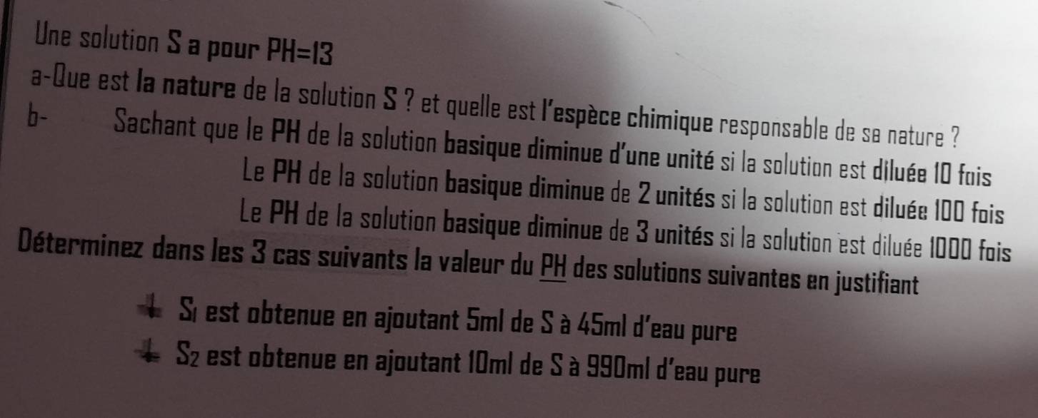 Une solution S a pour PH=13
a-Que est la nature de la solution S ? et quelle est l'espèce chimique responsable de sa nature ? 
b- Sachant que le PH de la solution basique diminue d'une unité si la solution est diluée 10 fois 
Le PH de la solution basique diminue de 2 unités si la solution est diluée 100 fois 
Le PH de la solution basique diminue de 3 unités si la solution est diluée 1000 fois 
Déterminez dans les 3 cas suivants la valeur du PH des solutions suivantes en justifiant 
Sí est obtenue en ajoutant 5ml de S à 45ml d'eau pure 
Sz est obtenue en ajoutant 10ml de S à 990ml d'eau pure