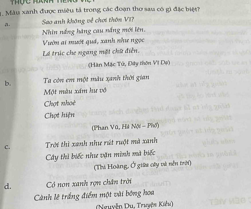 thộc Hành teng
1. Màu xanh được miêu tả trong các đoạn thơ sau có gì đặc biệt?
a.
Sao anh không về chơi thôn Vĩ?
Nhìn nắng hàng cau nắng mới lên.
Vườn ai mướt quá, xanh như ngọc
Lá trúc che ngang mặt chữ điền.
(Hàn Mặc Tử, Đây thôn Vĩ Dạ)
b.
Ta còn em một màu xanh thời gian
Một màu xám hư vô
Chợt nhoè
Chợt hiện
(Phan Vũ, Hà Nội - Phố)
C. Trời thì xanh như rút ruột mà xanh
Cây thì biếc như vặn mình mà biếc
(Thi Hoàng, Ở giữa cây và nền trời)
d. Cỏ non xanh rợn chân trời
Cành lê trắng điểm một vài bông hoa
(Nguyễn Du, Truyện Kiều)