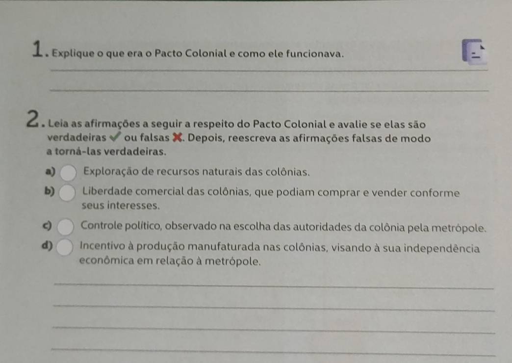 1 º Explique o que era o Pacto Colonial e como ele funcionava. 
_ 
_ 
2 e Leia as afirmações a seguir a respeito do Pacto Colonial e avalie se elas são 
verdadeiras ou falsas X. Depois, reescreva as afirmações falsas de modo 
a torná-las verdadeiras. 
a) Exploração de recursos naturais das colônias. 
b) Liberdade comercial das colônias, que podiam comprar e vender conforme 
seus interesses. 
c) Controle político, observado na escolha das autoridades da colônia pela metrópole. 
d) Incentivo à produção manufaturada nas colônias, visando à sua independência 
econômica em relação à metrópole. 
_ 
_ 
_ 
_