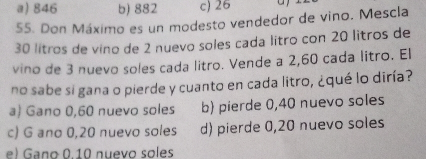 a) 846 b) 882 c) 26 a
55. Don Máximo es un modesto vendedor de vino. Mescla
30 lítros de vino de 2 nuevo soles cada lítro con 20 litros de
vino de 3 nuevo soles cada litro. Vende a 2,60 cada litro. El
no sabe si gana o pierde y cuanto en cada litro, ¿qué lo diría?
a) Gano 0,60 nuevo soles b) pierde 0,40 nuevo soles
c) G ano 0,20 nuevo soles d) pierde 0,20 nuevo soles
e) Gano 0.10 nuevo soles