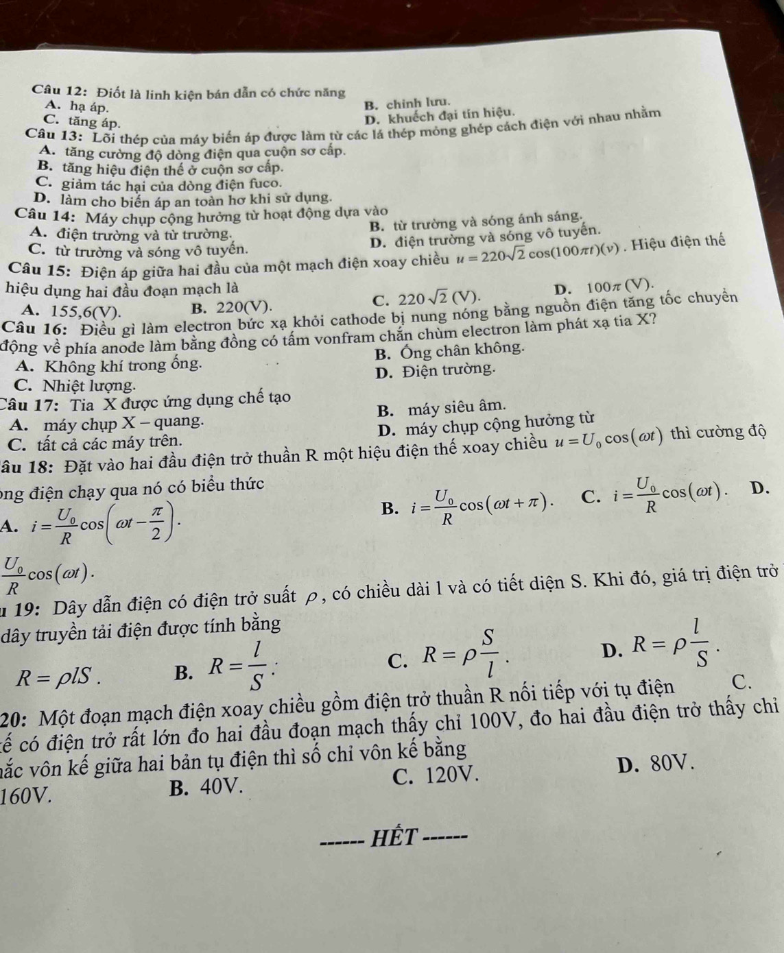 Điốt là linh kiện bán dẫn có chức năng
A. hạ áp.
B. chinh lưu.
C. tăng áp.
D. khuếch đại tín hiệu.
Câu 13: Lối thép của máy biến áp được làm từ các lá thép mỏng ghép cách điện với nhau nhằm
A. tăng cường độ dòng điện qua cuộn sơ cấp.
B. tăng hiệu điện thể ở cuộn sơ cấp.
C. giảm tác hại của dòng điện fuco.
D. làm cho biển áp an toàn hơ khi sử dụng.
Câu 14: Máy chụp cộng hưởng từ hoạt động dựa vào
B. từ trường và sóng ánh sáng.
A. điện trường và từ trường.
C. từ trường và sóng vô tuyến.
D. điện trường và sóng vô tuyến.
Câu 15: Điện áp giữa hai đầu của một mạch điện xoay chiều u=220sqrt(2)cos (100π t)(v). Hiệu điện thế
hiệu dụng hai đầu đoạn mạch là D. 100π (V).
C. 220sqrt(2)(V).
A. 155,6(V). B. 220(V).
Câu 16: Điều gì làm electron bức xạ khỏi cathode bị nung nóng bằng nguồn điện tăng tốc chuyền
vđộng về phía anode làm bằng đồng có tấm vonfram chắn chùm electron làm phát xạ tia X?
A. Không khí trong ống. B. Ống chân không.
C. Nhiệt lượng. D. Điện trường.
Câu 17: Tia X được ứng dụng chế tạo
A. máy chụp X - quang. B. máy siêu âm.
D. máy chụp cộng hưởng từ
C. tất cả các máy trên.
lầu 18: Đặt vào hai đầu điện trở thuần R một hiệu điện thế xoay chiều u=U_0cos (omega t) thì cường độ
ong điện chạy qua nó có biểu thức
A. i=frac U_0Rcos (omega t- π /2 ).
B. i=frac U_0Rcos (omega t+π ). C. i=frac U_0Rcos (omega t). D.
frac U_0Rcos (omega t).
u 19: Dây dẫn điện có điện trở suất ρ, có chiều dài l và có tiết diện S. Khi đó, giá trị điện trở
dây truyền tải điện được tính bằng
C.
R=rho lS. B. R= l/S : R=rho  S/l .
D. R=rho  l/S .
20: Một đoạn mạch điện xoay chiều gồm điện trở thuần R nối tiếp với tụ điện C.
cế có điện trở rất lớn đo hai đầu đoạn mạch thấy chỉ 100V, đo hai đầu điện trở thấy chỉ
vắc vôn kế giữa hai bản tụ điện thì số chỉ vôn kế bằng
160V. B. 40V. C. 120V. D. 80V.
_HÊT_