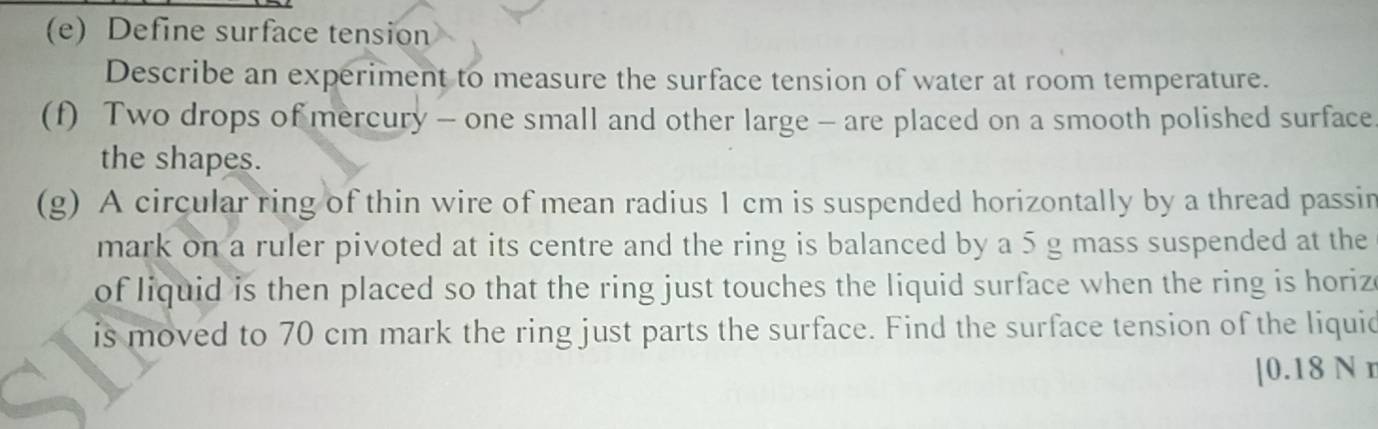 Define surface tension 
Describe an experiment to measure the surface tension of water at room temperature. 
(f) Two drops of mercury - one small and other large - are placed on a smooth polished surface 
the shapes. 
(g) A circular ring of thin wire of mean radius 1 cm is suspended horizontally by a thread passin 
mark on a ruler pivoted at its centre and the ring is balanced by a 5 g mass suspended at the 
of liquid is then placed so that the ring just touches the liquid surface when the ring is horiz 
is moved to 70 cm mark the ring just parts the surface. Find the surface tension of the liquid 
| 0.18 N r