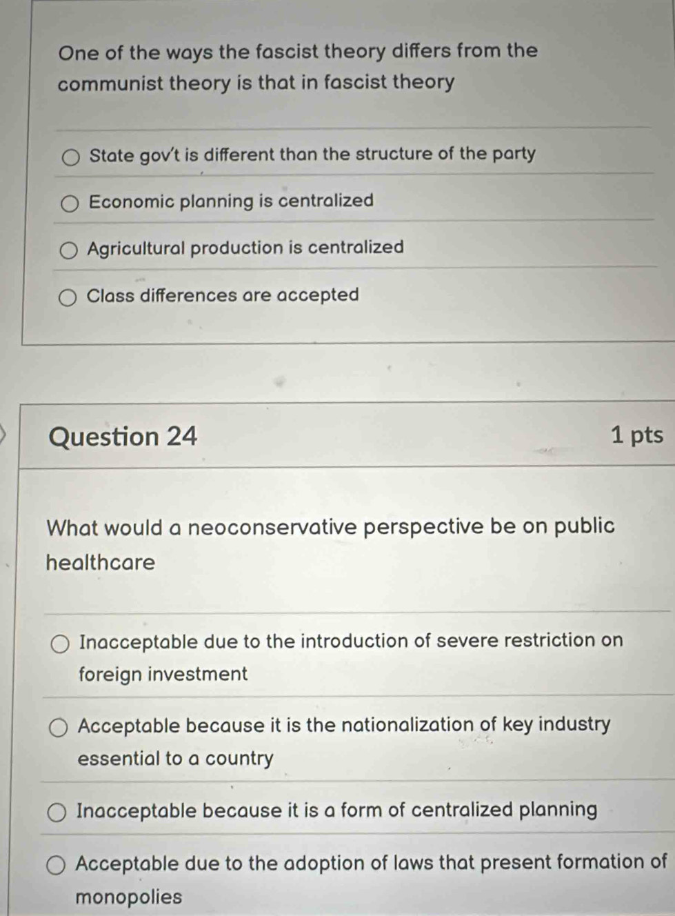 One of the ways the fascist theory differs from the
communist theory is that in fascist theory
State gov't is different than the structure of the party
Economic planning is centralized
Agricultural production is centralized
Class differences are accepted
Question 24 1 pts
What would a neoconservative perspective be on public
healthcare
Inacceptable due to the introduction of severe restriction on
foreign investment
Acceptable because it is the nationalization of key industry
essential to a country
Inacceptable because it is a form of centralized planning
Acceptable due to the adoption of laws that present formation of
monopolies