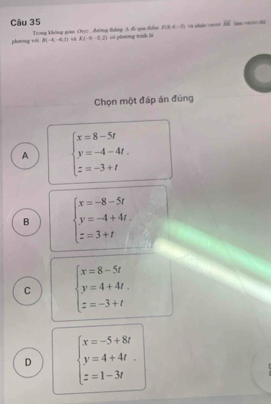 overline BK lán vécto ci
Trong không gian Ovyz , đường thắng △ d qua điểm E(8:4,-3) và abãa vects
phương với B(-4;-6;1) và K(-9,-2;2) có phưường trình lá
Chọn một đáp án đúng
A
beginarrayl x=8-5t y=-4-4t. z=-3+tendarray.
B
beginarrayl x=-8-5t y=-4+4t. z=3+tendarray.
C
beginarrayl x=8-5t y=4+4t. z=-3+tendarray.
D
beginarrayl x=-5+8t y=4+4t. z=1-3tendarray.