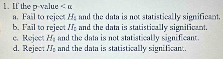 If the p -value
a. Fail to reject H_0 and the data is not statistically significant.
b. Fail to reject H_0 and the data is statistically significant.
c. Reject H_0 and the data is not statistically significant.
d. Reject H_0 and the data is statistically significant.