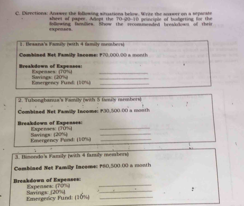 Directions: Answer the following situations below. Write the answer on a separate 
sheet of paper. Adopt the 70-20-10 principle of budgeting for the 
following families. Show the recommended breakdown of their 
expenses. 
1. Besana's Family (with 4 family members) 
Combined Net Family Income: P70,000.00 a month
Breakdown of Expenses: 
Expenses: (70%)_ 
Savings: (20%) 
_ 
Emergency Fund: (10%)_ 
2. Tubongbanua's Family (with 5 family members) 
Combined Net Family Income: P30,500.00 a month
_ 
Breakdown of Expenses: 
Expenses: (70%) 
Savings: (20%) 
_ 
Emergency Fund: (10%)_ 
3. Binondo's Family (with 4 family members) 
Combined Net Family Income: P80,500.00 a month
Breakdown of Expenses: 
Expenses: (70%) 
_ 
Savings: _(20%). 
_ 
Emergency Fund: (10%)_