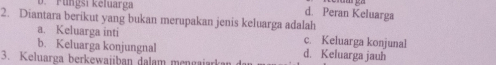 D. Fungsi kēluarga
d. Peran Keluarga
2. Diantara berikut yang bukan merupakan jenis keluarga adalah
a. Keluarga inti c. Keluarga konjunal
b、 Keluarga konjungnal d. Keluarga jauh
3. Keluarga berkewajiban dalam mengajarkan de