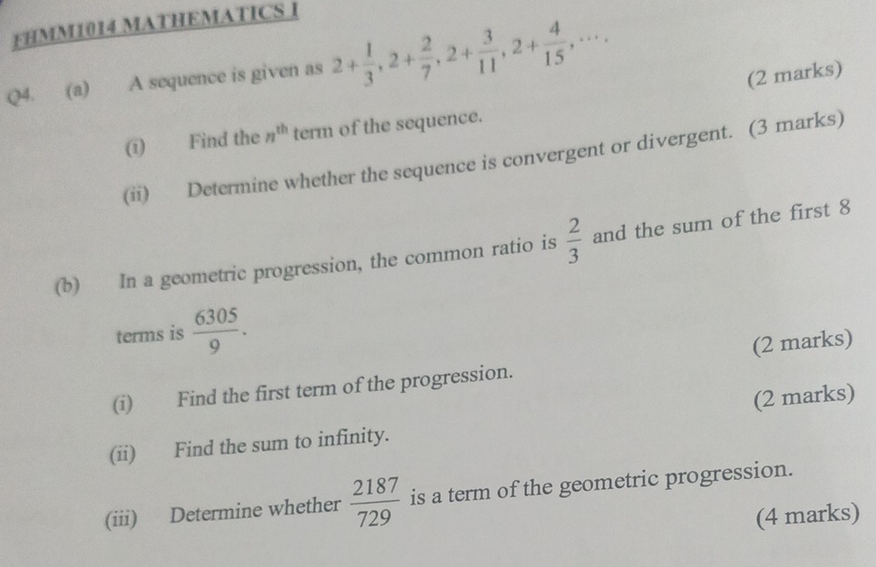 FHMM1014 MATHEMATICS I 
Q4. (a) A sequence is given as 2+ 1/3 , 2+ 2/7 , 2+ 3/11 , 2+ 4/15 ,·s . (2 marks) 
(ī) Find the n^(th) term of the sequence. 
(ii) Determine whether the sequence is convergent or divergent. (3 marks) 
(b) In a geometric progression, the common ratio is  2/3  and the sum of the first 8
terms is  6305/9 . 
(i) Find the first term of the progression. (2 marks) 
(ii) Find the sum to infinity. (2 marks) 
(iii) Determine whether  2187/729  is a term of the geometric progression. 
(4 marks)