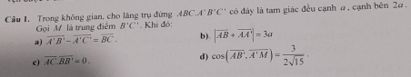 Cầu 1. Trong không gian, cho lăng trụ đứng ABC.A'B'C' có đáy là tam giác đều cạnh a, cạnh bên 2α.
Gọi M là trung điểm B'C' Khi đó:
a) overline A'B'-overline A'C'=overline BC. b) |vector AB+vector AA|=3a
c) overline AC.overline BB'=0.
d) cos (overline AB,overline A'M)= 3/2sqrt(15) ·