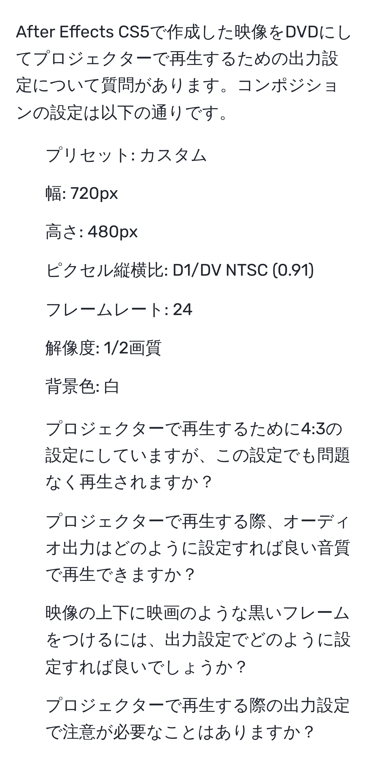 After Effects CS5で作成した映像をDVDにしてプロジェクターで再生するための出力設定について質問があります。コンポジションの設定は以下の通りです。
- プリセット: カスタム
- 幅: 720px
- 高さ: 480px
- ピクセル縦横比: D1/DV NTSC (0.91)
- フレームレート: 24
- 解像度: 1/2画質
- 背景色: 白

1. プロジェクターで再生するために4:3の設定にしていますが、この設定でも問題なく再生されますか？
2. プロジェクターで再生する際、オーディオ出力はどのように設定すれば良い音質で再生できますか？
3. 映像の上下に映画のような黒いフレームをつけるには、出力設定でどのように設定すれば良いでしょうか？
4. プロジェクターで再生する際の出力設定で注意が必要なことはありますか？