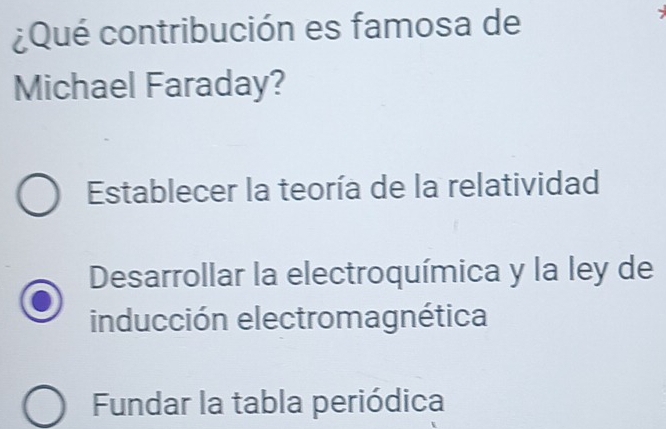 ¿Qué contribución es famosa de
Michael Faraday?
Establecer la teoría de la relatividad
Desarrollar la electroquímica y la ley de
inducción electromagnética
Fundar la tabla periódica