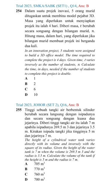 Trial 2023, SMKA/SABK (SET1) , Q14, Ans: B
254 Dalam suatu projek inovasi, 5 orang murid
ditugaskan untuk membina model pejabat 3D.
Masa yang diperlukan untuk menyiapkan
projek itu ialah 4 hari. Diberi masa, t berubah
secara songsang dengan bilangan murid, n.
Hitung masa, dalam hari, yang diperlukan jika
bilangan murid membuat projek ini berganda
dua kali.
In an innovation project, 5 students were assigned
to build a 3D office model. The time required to
complete the project is 4 days. Given time, t varies
inversely as the number of students, n. Calculate
the time, in days, needed if the number of students
to complete this project is double.
A 1
B 2
C 6
D 10
Trial 2023, JOHOR (SET 2), Q16, Ans: B
255 Tinggi sebuah tangki air berbentuk silinder
berubah seçara langsung dengan isipadunya
dan secara songsang dengan kuasa dua
jejarinya. Diberi tinggi tangki air itu ialah 7 m
apabila isipadunya 269.5 m 3 dan jejarinya 3.5
m. Kirakan isipadu tangki jika tingginya 5 m
dan jejarinya 7 m.
The height of a cylindrical water tank varies
directly with its volume and inversely with the
square of its radius. Given the height of the water
tank is 7 m when the volume is 269.5 m 3 and the
radius is 3.5 m. Calculate the volume of the tank if
the height is 5 m and the radius is 7 m.
A 705m^3
B 770m^3
C 760m^3
D 700m^3