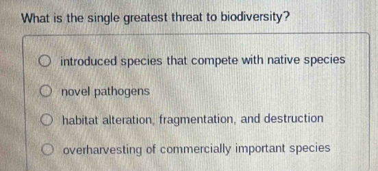 What is the single greatest threat to biodiversity?
introduced species that compete with native species
novel pathogens
habitat alteration, fragmentation, and destruction
overharvesting of commercially important species