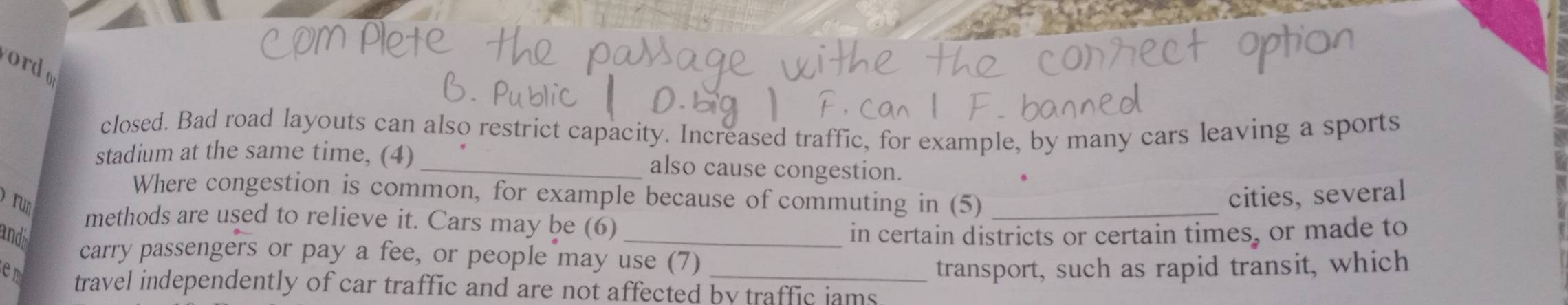 ord 
closed. Bad road layouts can also restrict capacity. Increased traffic, for example, by many cars leaving a sports 
stadium at the same time, (4)_ also cause congestion. 
Where congestion is common, for example because of commuting in (5)_ 
run 
cities, several 
methods are used to relieve it. Cars may be (6) 
andi _in certain districts or certain times, or made to 
carry passengers or pay a fee, or people may use (7) 
transport, such as rapid transit, which 
em travel independently of car traffic and are not affected by traffic iams