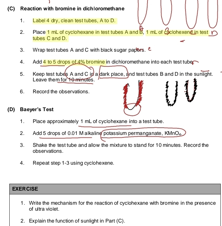 Reaction with bromine in dichloromethane 
1. Label 4 dry, clean test tubes, A to D. 
2. Place 1 mL of cyclohexane in test tubes A and B, 1 mL of cyclohexene in test r 
tubes C and D. 
3. Wrap test tubes A and C with black sugar papers. 
4. Add 4 to 5 drops of 4% bromine in dichloromethane into each test tube. 
5. Keep test tubes A and C in a dark place, and test tubes B and D in the sunlight. 
Leave them for 10 minutes. 
6. Record the observations. 
(D) Baeyer's Test 
1. Place approximately 1 mL of cyclohexane into a test tube. 
2. Add 5 drops of 0.01 Malkaline potassium permanganate, KMnO₄. 
3. Shake the test tube and allow the mixture to stand for 10 minutes. Record the 
observations . 
4. Repeat step 1-3 using cyclohexene. 
EXERCISE 
1. Write the mechanism for the reaction of cyclohexane with bromine in the presence 
of ultra violet. 
2. Explain the function of sunlight in Part (C).