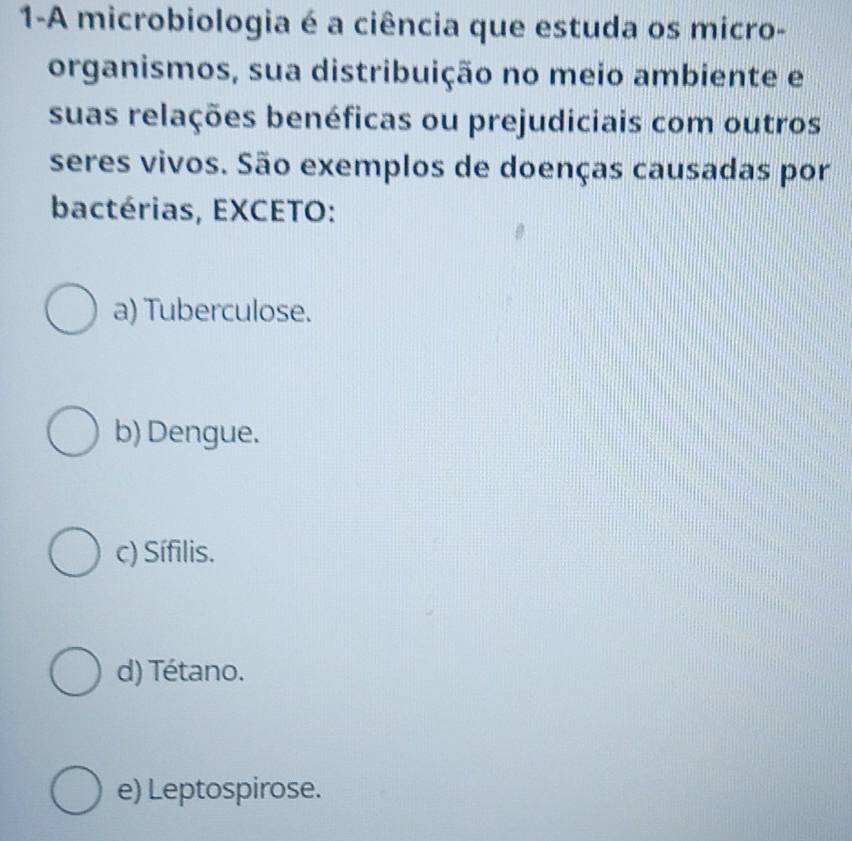 1-A microbiologia é a ciência que estuda os micro-
organismos, sua distribuição no meio ambiente e
suas relações benéficas ou prejudiciais com outros
seres vivos. São exemplos de doenças causadas por
bactérias, EXCETO:
a) Tuberculose.
b) Dengue.
c) Sífilis.
d) Tétano.
e) Leptospirose.