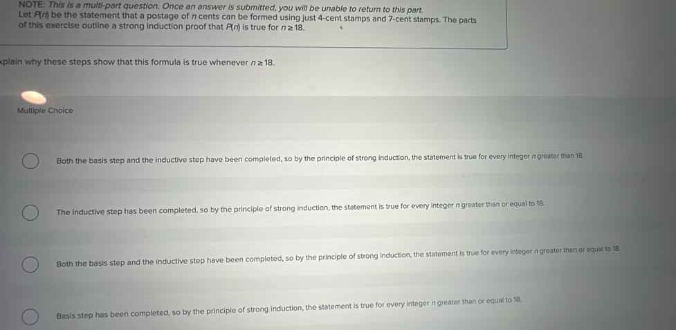 NOTE: This is a multi-part question. Once an answer is submitted, you will be unable to return to this part.
Let P(n) be the statement that a postage of n cents can be formed using just 4-cent stamps and 7-cent stamps. The parts
of this exercise outline a strong induction proof that P(n) is true for n≥ 18. 
plain why these steps show that this formula is true whenever n≥ 18. 
Multiple Choice
Both the basis step and the inductive step have been completed, so by the principle of strong induction, the statement is true for every integer π greater than 18.
The inductive step has been completed, so by the principle of strong induction, the statement is true for every integer n greater than or equal to 18.
Both the basis step and the inductive step have been completed, so by the principle of strong induction, the statement is true for every integer π greater than or equal to 18.
Basis step has been completed, so by the principle of strong induction, the statement is true for every integer n greater than or equal to 18.