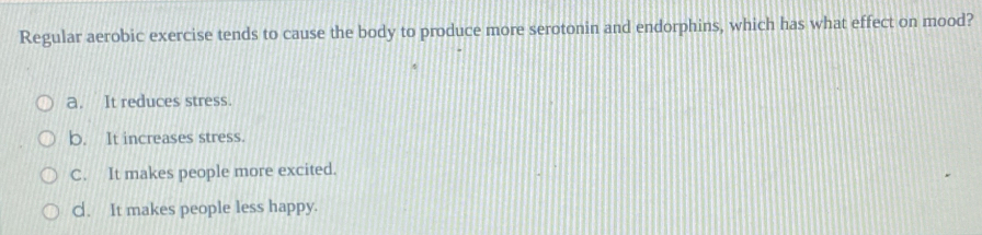 Regular aerobic exercise tends to cause the body to produce more serotonin and endorphins, which has what effect on mood?
a. It reduces stress.
b. It increases stress.
C. It makes people more excited.
C. It makes people less happy.