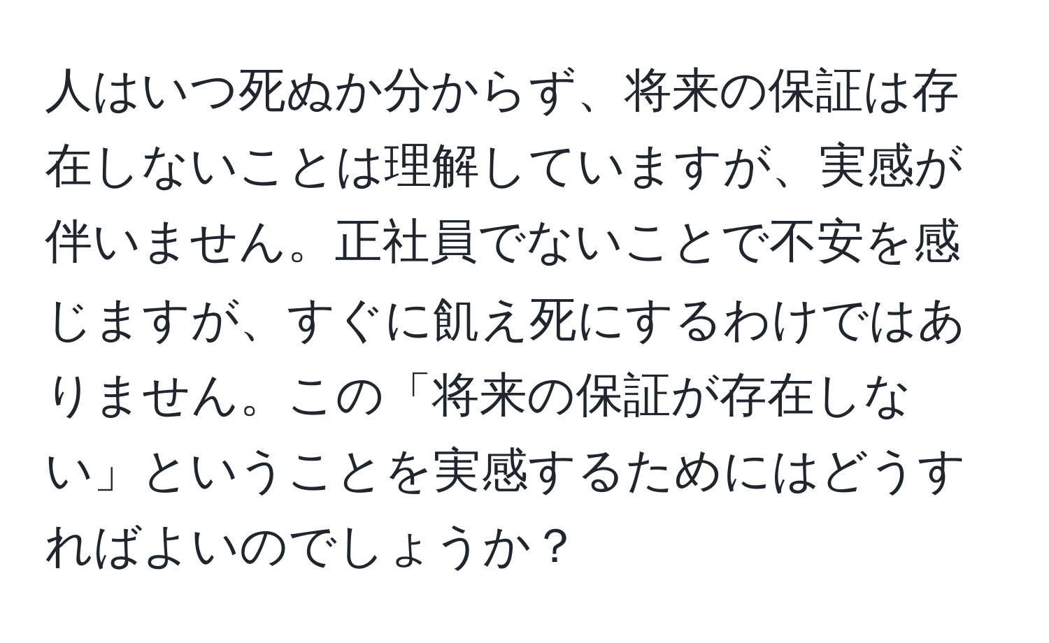 人はいつ死ぬか分からず、将来の保証は存在しないことは理解していますが、実感が伴いません。正社員でないことで不安を感じますが、すぐに飢え死にするわけではありません。この「将来の保証が存在しない」ということを実感するためにはどうすればよいのでしょうか？