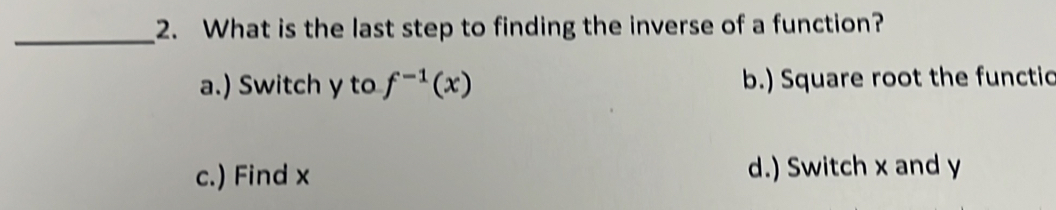 What is the last step to finding the inverse of a function?
a.) Switch y to f^(-1)(x) b.) Square root the functic
c.) Find x d.) Switch x and y