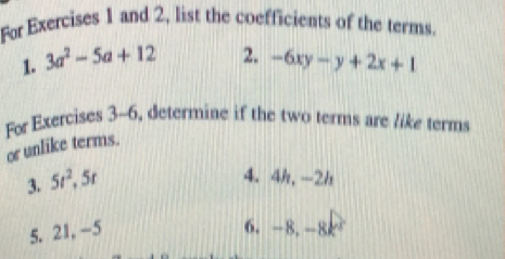 For Exercises 1 and 2, list the coefficients of the terms. 
1. 3a^2-5a+12 2. -6xy-y+2x+1
For Exercises 3-6, determine if the two terms are like terms 
or unlike terms. 
3. 5t^2, 5t
4. 4h, -2h
5. 21, -5 6. -8. -8k