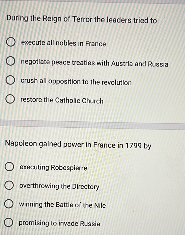 During the Reign of Terror the leaders tried to
execute all nobles in France
negotiate peace treaties with Austria and Russia
crush all opposition to the revolution
restore the Catholic Church
Napoleon gained power in France in 1799 by
executing Robespierre
overthrowing the Directory
winning the Battle of the Nile
promising to invade Russia