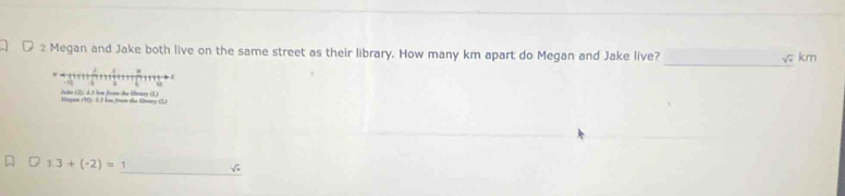 Megan and Jake both live on the same street as their library. How many km apart do Megan and Jake live? 
√ km 
Juke (2), d. 3 km from the Wbrury (1) Megin (31) 3.3 km frasn the lwary (2) 
_
1.3+(-2)=
√