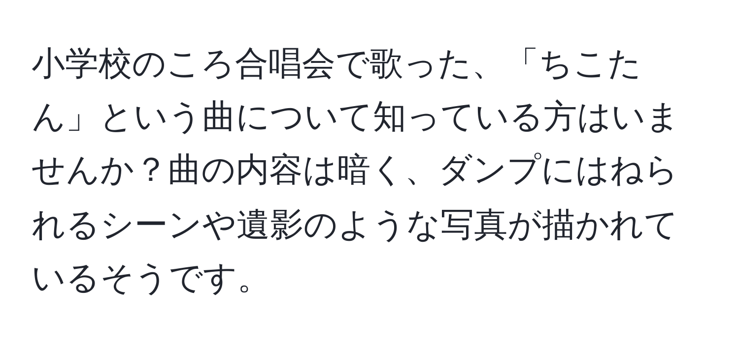 小学校のころ合唱会で歌った、「ちこたん」という曲について知っている方はいませんか？曲の内容は暗く、ダンプにはねられるシーンや遺影のような写真が描かれているそうです。