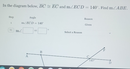 In the diagram below, overline BC≌ overline EC and m∠ ECD=140°. Find m∠ ABE.
Step Angle Reason
1 m∠ ECD=140°
Given
try m∠ □ =□° Select a Reason