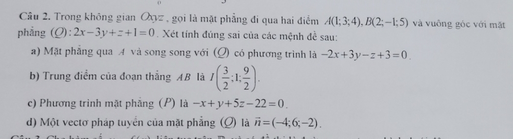 Trong không gian Oxyz , gọi là mặt phẳng đi qua hai điểm A(1;3;4), B(2;-1;5) và vuông góc với mặt 
phẳng (Q): 2x-3y+z+1=0 Xét tính đúng sai của các mệnh đề sau: 
a) Mặt phẳng qua A và song song với (Q) có phương trình là -2x+3y-z+3=0
b) Trung điểm của đoạn thắng AB là I( 3/2 ;1; 9/2 ). 
c) Phương trình mặt phẳng (P) là -x+y+5z-22=0. 
d) Một vectơ pháp tuyển của mặt phẳng (Q) là vector n=(-4;6;-2).