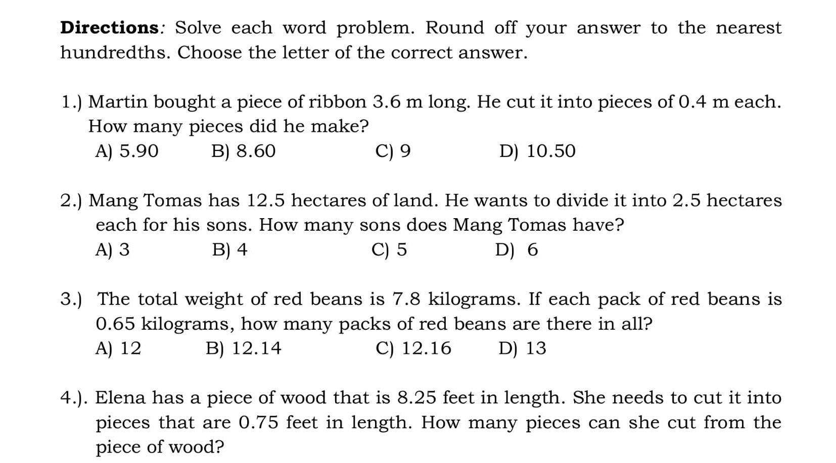 Directions: Solve each word problem. Round off your answer to the nearest
hundredths. Choose the letter of the correct answer.
1.) Martin bought a piece of ribbon 3.6 m long. He cut it into pieces of 0.4 m each.
How many pieces did he make?
A) 5.90 B) 8.60 C) 9 D) 10.50
2.) Mang Tomas has 12.5 hectares of land. He wants to divide it into 2.5 hectares
each for his sons. How many sons does Mang Tomas have?
A) 3 B) 4 C) 5 D) 6
3.) The total weight of red beans is 7.8 kilograms. If each pack of red beans is
0.65 kilograms, how many packs of red beans are there in all?
A) 12 B) 12.14 C) 12.16 D) 13
4.). Elena has a piece of wood that is 8.25 feet in length. She needs to cut it into
pieces that are 0.75 feet in length. How many pieces can she cut from the
piece of wood?