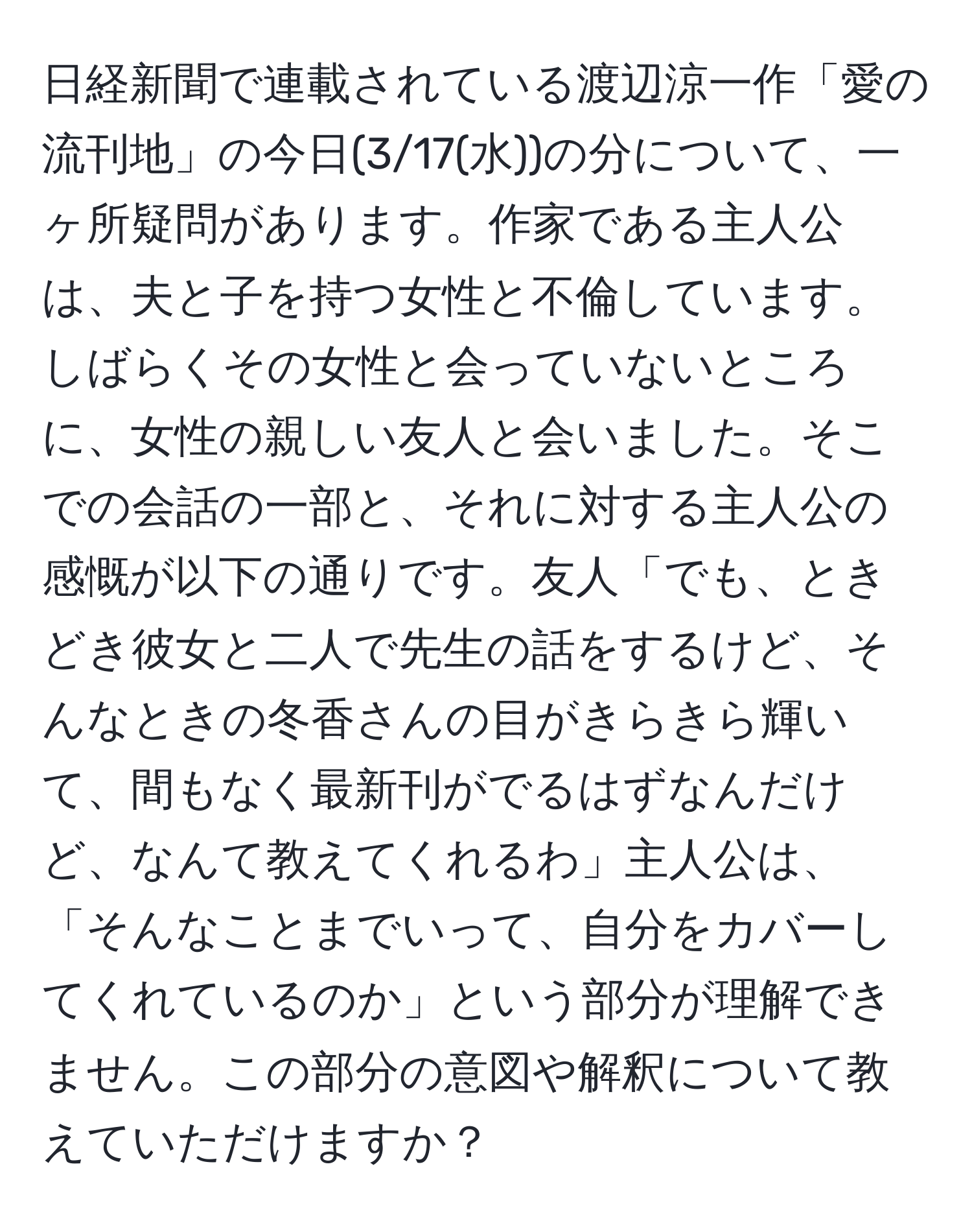 日経新聞で連載されている渡辺涼一作「愛の流刊地」の今日(3/17(水))の分について、一ヶ所疑問があります。作家である主人公は、夫と子を持つ女性と不倫しています。しばらくその女性と会っていないところに、女性の親しい友人と会いました。そこでの会話の一部と、それに対する主人公の感慨が以下の通りです。友人「でも、ときどき彼女と二人で先生の話をするけど、そんなときの冬香さんの目がきらきら輝いて、間もなく最新刊がでるはずなんだけど、なんて教えてくれるわ」主人公は、「そんなことまでいって、自分をカバーしてくれているのか」という部分が理解できません。この部分の意図や解釈について教えていただけますか？