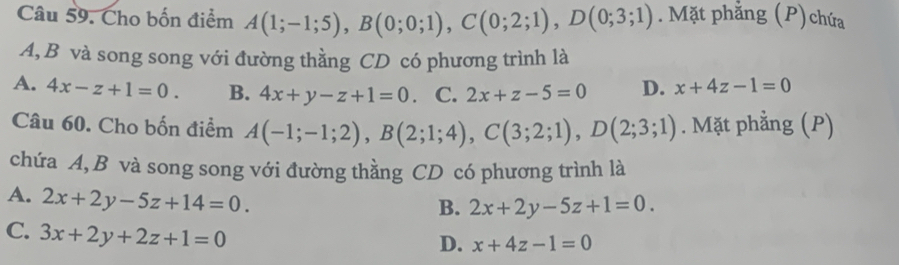 Cho bốn điểm A(1;-1;5), B(0;0;1), C(0;2;1), D(0;3;1). Mặt phẳng (P)chứa
A, B và song song với đường thằng CD có phương trình là
A. 4x-z+1=0. B. 4x+y-z+1=0 、 C. 2x+z-5=0 D. x+4z-1=0
Câu 60. Cho bốn điểm A(-1;-1;2), B(2;1;4), C(3;2;1), D(2;3;1). Mặt phẳng (P)
chứa A, B và song song với đường thằng CD có phương trình là
A. 2x+2y-5z+14=0.
B. 2x+2y-5z+1=0.
C. 3x+2y+2z+1=0
D. x+4z-1=0