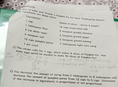 portions: 
he ingredients are shown below 
u plan to make your friends a Pumpkin Pie for their Thanksgiving dessert 
Ingredients: 
(makes 8 slices - serves B people) 
l egg 1 1/2  cups evaporated milk
1 tablespoon flour
 3/4  cup white sugar 
teaspoon ground cinnamon 
t teaspoon salt 
Teaspoon ground ginger 
÷ teaspoon ground nutmeg
1 1/x  cups pumpkin puree 2 tablespoons light corn syrup
1 pie crust 
1) The recipe calls for 1 egg, which makes 8 slices of Pumpkin Pie. How 
many eggs would be needed to make 56 slices of Pumpkin Pie? 
2) You increase the amount of syrup from 2 tablespoons to 8 tablespoons and 
increase the amount of pumpkin puree from 1 1/2  cups to 6 cups. Determine 
if the increase in ingredients is proportional or not proportional.