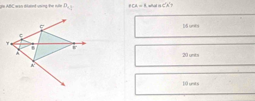 gle ABC was dilated using the rule D_1, 1/4  IfCA=8 , what is C'A' 2
16 units
20 units
10 units