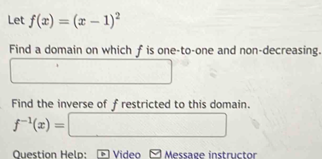 Let f(x)=(x-1)^2
Find a domain on which f is one-to-one and non-decreasing. 
Find the inverse of frestricted to this domain.
f^(-1)(x)=□
Question Help: Video Message instructor