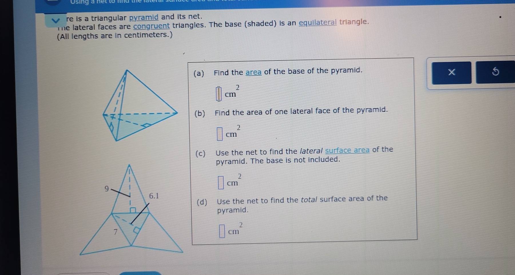 Osing a net to lnd the 
V re is a triangular pyramid and its net. 
The lateral faces are congruent triangles. The base (shaded) is an equilateral triangle. 
(All lengths are in centimeters.) 
(a) Find the area of the base of the pyramid.
X
□ cm^2
(b) Find the area of one lateral face of the pyramid.
□ cm^2
(c) Use the net to find the lateral surface area of the 
pyramid. The base is not included.
□ cm^2
(d) Use the net to find the total surface area of the 
pyramid.
□ cm^2