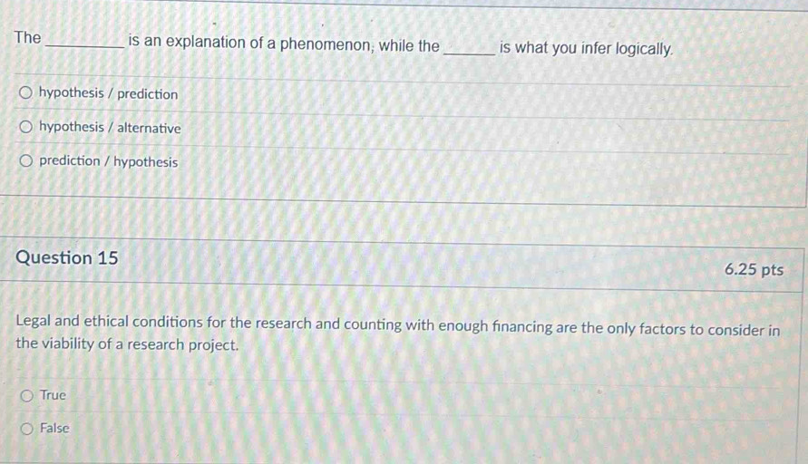 The _is an explanation of a phenomenon; while the _is what you infer logically.
hypothesis / prediction
hypothesis / alternative
prediction / hypothesis
Question 15
6.25 pts
Legal and ethical conditions for the research and counting with enough financing are the only factors to consider in
the viability of a research project.
True
False