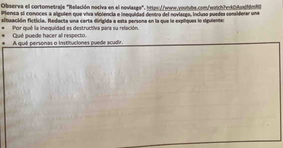 Observa el cortometraje “Relación nociva en el noviazgo”. https://www.youtube.com/watch?v=kDAuxifdmR0 
Piensa si conoces a algulen que viva violencia e inequidad dentro del noviazgo, incluso puedes considerar una 
situación ficticia. Redacta una carta dirigida a esta persona en la que le expliques lo sigulente: 
Por qué la inequidad es destructiva para su relación. 
Qué puede hacer al respecto. 
A qué personas o instituciones puede acudir.