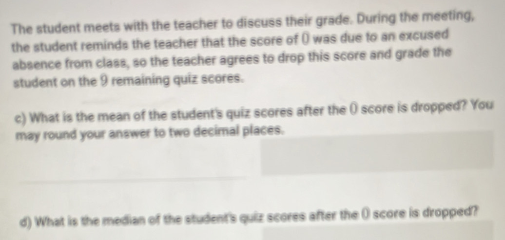 The student meets with the teacher to discuss their grade. During the meeting, 
the student reminds the teacher that the score of () was due to an excused 
absence from class, so the teacher agrees to drop this score and grade the 
student on the 9 remaining quiz scores. 
c) What is the mean of the student's quiz scores after the () score is dropped? You 
may round your answer to two decimal places. 
_ 
d) What is the median of the student's quiz scores after the ( score is dropped?