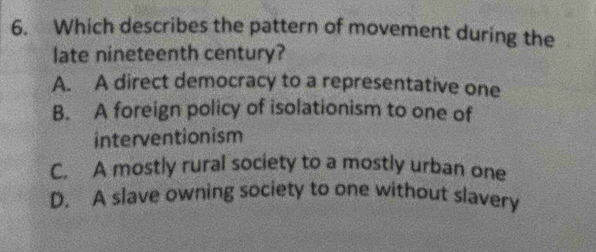 Which describes the pattern of movement during the
late nineteenth century?
A. A direct democracy to a representative one
B. A foreign policy of isolationism to one of
interventionism
C. A mostly rural society to a mostly urban one
D. A slave owning society to one without slavery