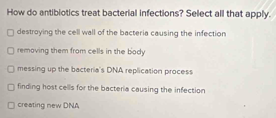 How do antibiotics treat bacterial infections? Select all that apply.
destroying the cell wall of the bacteria causing the infection
removing them from cells in the body
messing up the bacteria's DNA replication process
finding host cells for the bacteria causing the infection
creating new DNA