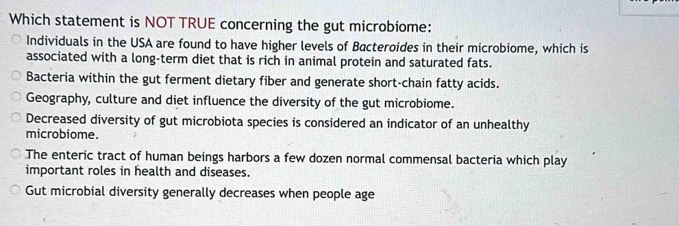 Which statement is NOT TRUE concerning the gut microbiome:
Individuals in the USA are found to have higher levels of Bacteroides in their microbiome, which is
associated with a long-term diet that is rich in animal protein and saturated fats.
Bacteria within the gut ferment dietary fiber and generate short-chain fatty acids.
Geography, culture and diet influence the diversity of the gut microbiome.
Decreased diversity of gut microbiota species is considered an indicator of an unhealthy
microbiome.
The enteric tract of human beings harbors a few dozen normal commensal bacteria which play
important roles in health and diseases.
Gut microbial diversity generally decreases when people age