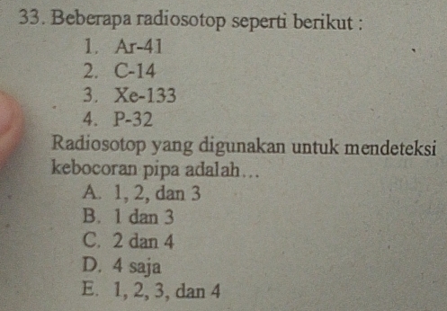 Beberapa radiosotop seperti berikut :
1. A |-4|
2. C -14
3. Xe-133
4. ₹P-32
Radiosotop yang digunakan untuk mendeteksi
kebocoran pipa adalah…..
A. 1, 2, dan 3
B. 1 dan 3
C. 2 dan 4
D. 4 saja
E. 1, 2, 3, dan 4