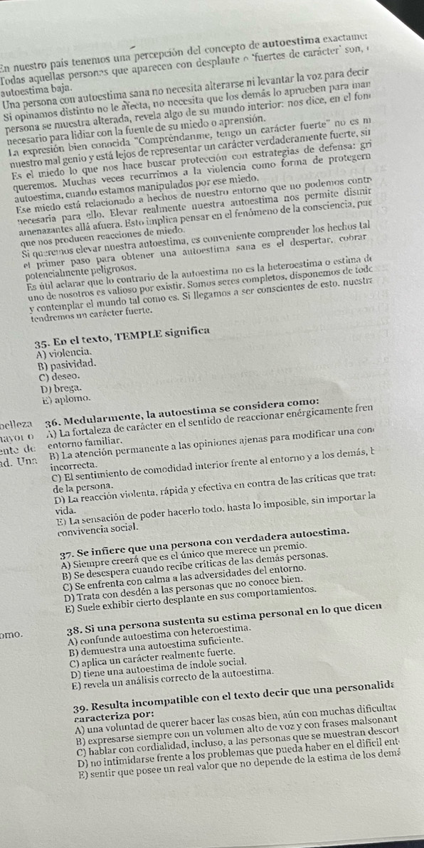 En nuestro país tenemos una percepción del concepto de autoestima exactamer
autoestima baja. Todas aquellas personas que aparecen con desplante o "fuertes de carácter" son, e
Una persona con autocstima sana no necesita alterarse ni levantar la voz para decir
Si opinamos distinto no le afecta, no necesita que los demás lo aprueben para man
persona se muestra alterada, revela algo de su mundo interior: nos dice, en el fom
necesario para lidiar con la fuente de su miedo o aprensión.
La expresión bien conocida "Compréndanme, tengo un carácter fuerte" no es m
nuestro mal genio y está lejos de representar un carácter verdaderamente fuerte, sin
Es el miedo lo que nos hace buscar protección con estrategias de defensa: gri
queremos. Muchas veces recurrimos a la violencia como forma de protegern
autoestima, cuando estamos manipulados por ese miedo.
Ese miedo está relacionado a hechos de nuestro entorno que no podemos contre
necesaría para ello. Elevar realmente nuestra autoestimá nos permite dismir
amenazantes allá afuera. Esto implica pensar en el fenómeno de la consciencia, pue
que nos producen reacciones de miedo.
Si queremos elevar nuestra antoestima, es conveniente comprender los hechos tal
el primer paso para obtener una autoestima saña es el despertar, cobrar
potencialmente pelígrosos.
Es útil aclarar que lo contrario de la autoestima no es la heteroestima o estima de
uno de nosotros es valioso por existir. Somos seres completos, dísponemos de todc
y contemplar el mundo tal como es. Si llegamos a ser conscientes de esto. nuestra
tendremos un carácter fuerte.
35. En el texto, TEMPLE significa
A) violencia.
B) pasividad.
C) deseo.
D) brega.
E) aplomo.
belleza 36. Medularmente, la autoestima se considera como:
ayor o A) La fortaleza de carácter en el sentido de reaccionar enérgicamente fren
ente de entorno familiar.
d. Una B) La atención permanente a las opiniones ajenas para modificar una cono
C) El sentimiento de comodidad interior frente al entorno y a los demás, b
incorrecta.
D) La reacción violenta, rápida y efectiva en contra de las críticas que trata
de la persona.
vida.
convivencia socia| E) La sensación de poder hacerlo todo, hasta lo imposible, sin importar la
37. Se infiere que una persona con verdadera autoestima.
A) Siempre creerá que es el único que merece un premio.
B) Se descspera cuando recibe críticas de las demás personas.
C) Se enfrenta con calma a las adversidades del entorno.
D) Trata con desdén a las personas que no conoce bien.
E) Suele exhibir cierto desplante en sus comportamientos.
A) confunde autoestima con heteroestima.
mo.
38. Si una persona sustenta su estima personal en lo que dicen
B) demuestra una autoestima suficiente.
C) aplica un carácter realmente fuerte.
D) tiene una autoestima de índole social.
E) revela un análisis correcto de la autoestima.
39. Resulta incompatible con el texto decir que una personalida
caracteriza por:
A) una voluntad de querer hacer las cosas bien, aún con muchas dificultad
B) expresarse siempre con un volumen alto de voz y con frases malsonant
C) hablar con cordialidad, incluso, a las personas que se muestran descort
D) no intimidarse frente a los problemas que pueda haber en el difícil enté
E) sentir que posee un real valor que no dépende de la estima de los demá