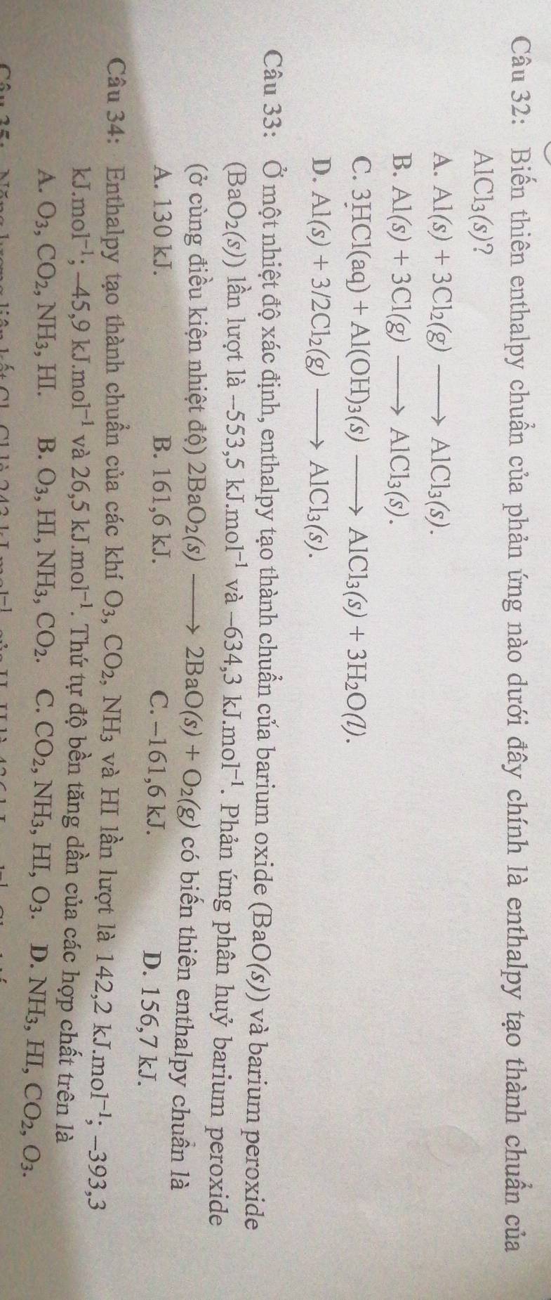 Biến thiên enthalpy chuẩn của phản ứng nào dưới đây chính là enthalpy tạo thành chuẩn của
AlCl_3(s)
A. Al(s)+3Cl_2(g)to AlCl_3(s).
B. Al(s)+3Cl(g)to AlCl_3(s).
C. 3HCl(aq)+Al(OH)_3(s)to AlCl_3(s)+3H_2O(l).
D. Al(s)+3/2Cl_2(g)to AlCl_3(s).
Câu 33: Ở một nhiệt độ xác định, enthalpy tạo thành chuẩn của barium oxide (BaO(s)) và barium peroxide
(BaO_2(s)) lần lượt 1a-553,5kJ.mol^(-1)va-634,3kJ.mol^(-1). Phản ứng phân huỷ barium peroxide
(ở cùng điều kiện nhiệt độ) 2BaO_2(s)to 2BaO(s)+O_2(g) có biến thiên enthalpy chuần là
A. 130 kJ. B. 161,6 kJ. C. -161,6 kJ. D. 156,7 kJ.
Câu 34: Enthalpy tạo thành chuẩn của các khí O_3,CO_2 NH_3 và HI lần lượt là 142,2kJ.mol^(-1);-393,3
kJ. mol^(-1);-45,9kJ.mol^(-1) và 26,5kJ.mol^(-1). Thứ tự độ bền tăng dần của các hợp chất trên là
A. O_3,CO_2,NH_3,HI. B. O_3,HI,NH_3,CO_2. C. CO_2,NH_3,HI,O_3. D. NH_3,HI,CO_2,O_3.
A∩  11,11